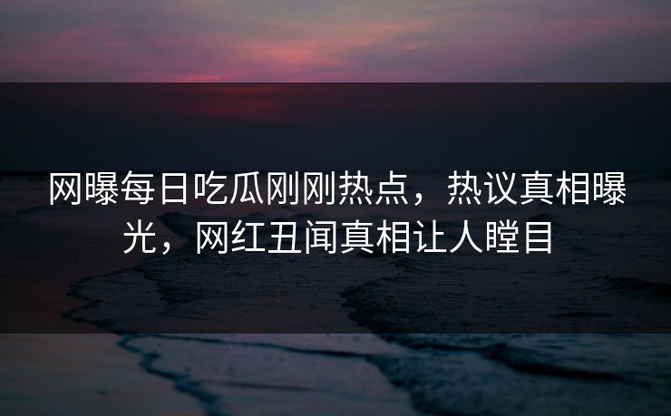 网曝每日吃瓜刚刚热点，热议真相曝光，网红丑闻真相让人瞠目