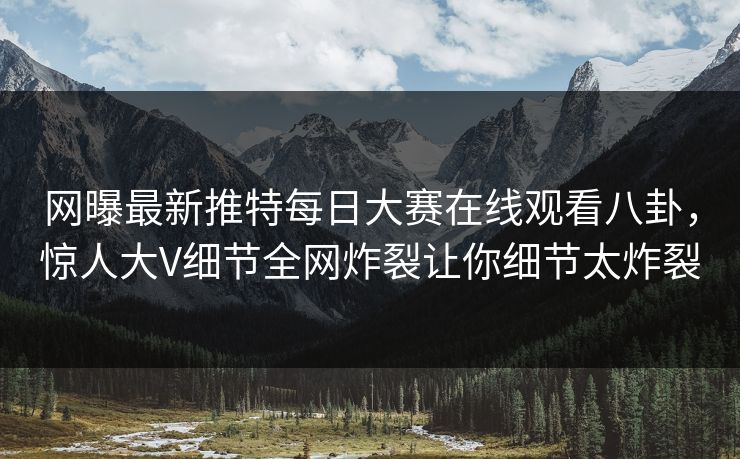 网曝最新推特每日大赛在线观看八卦，惊人大V细节全网炸裂让你细节太炸裂