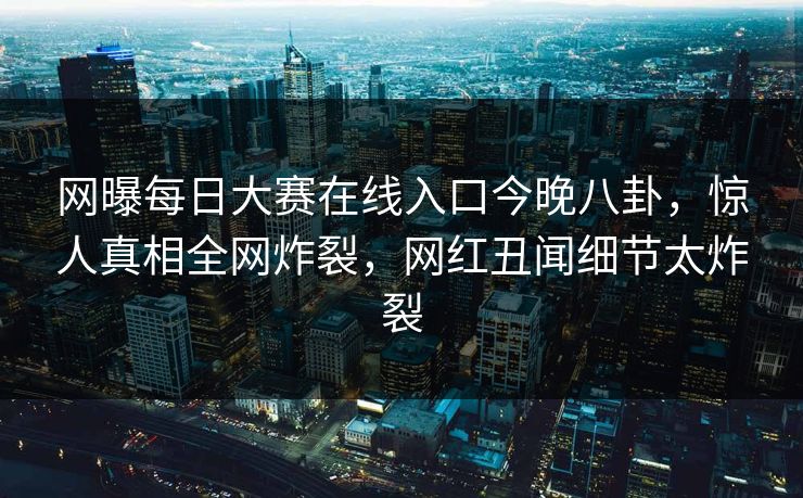 网曝每日大赛在线入口今晚八卦，惊人真相全网炸裂，网红丑闻细节太炸裂
