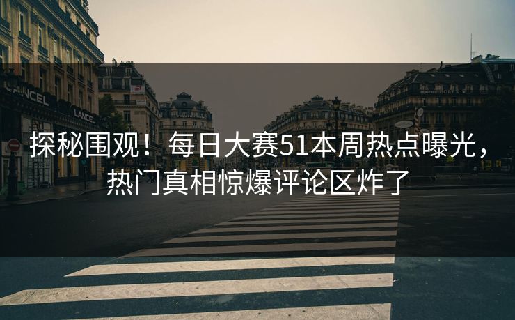 探秘围观！每日大赛51本周热点曝光，热门真相惊爆评论区炸了