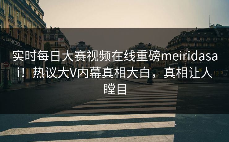 实时每日大赛视频在线重磅meiridasai！热议大V内幕真相大白，真相让人瞠目