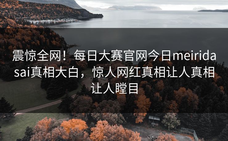 震惊全网！每日大赛官网今日meiridasai真相大白，惊人网红真相让人真相让人瞠目