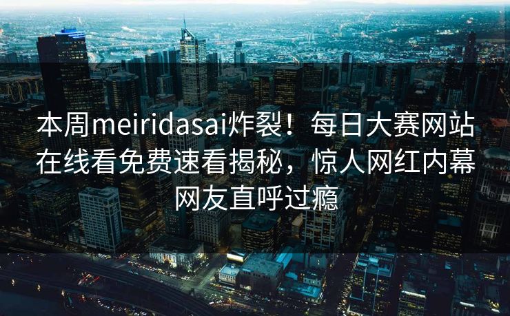 本周meiridasai炸裂！每日大赛网站在线看免费速看揭秘，惊人网红内幕网友直呼过瘾