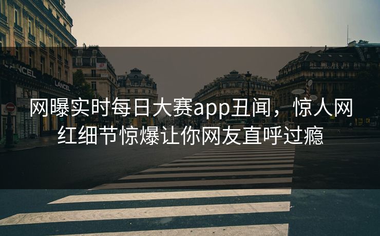 网曝实时每日大赛app丑闻，惊人网红细节惊爆让你网友直呼过瘾
