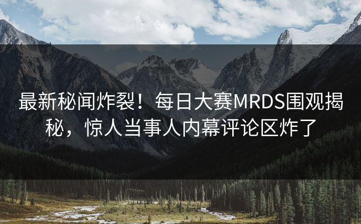 最新秘闻炸裂！每日大赛MRDS围观揭秘，惊人当事人内幕评论区炸了