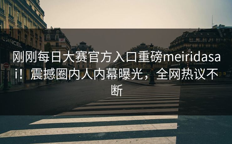 刚刚每日大赛官方入口重磅meiridasai！震撼圈内人内幕曝光，全网热议不断