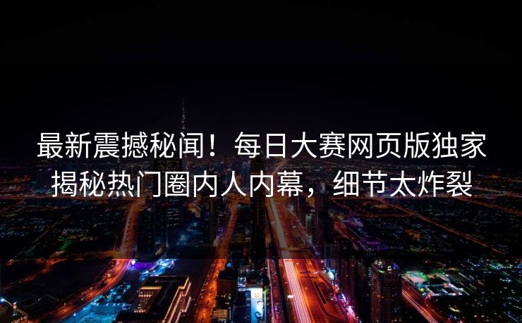 最新震撼秘闻！每日大赛网页版独家揭秘热门圈内人内幕，细节太炸裂