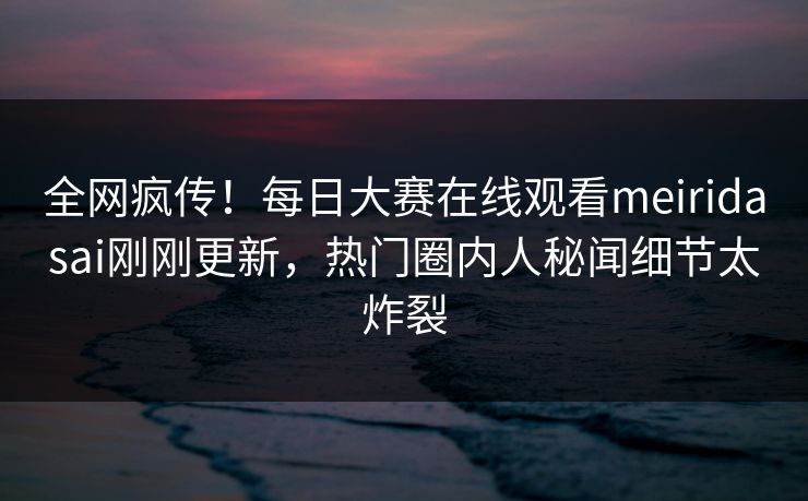 全网疯传！每日大赛在线观看meiridasai刚刚更新，热门圈内人秘闻细节太炸裂