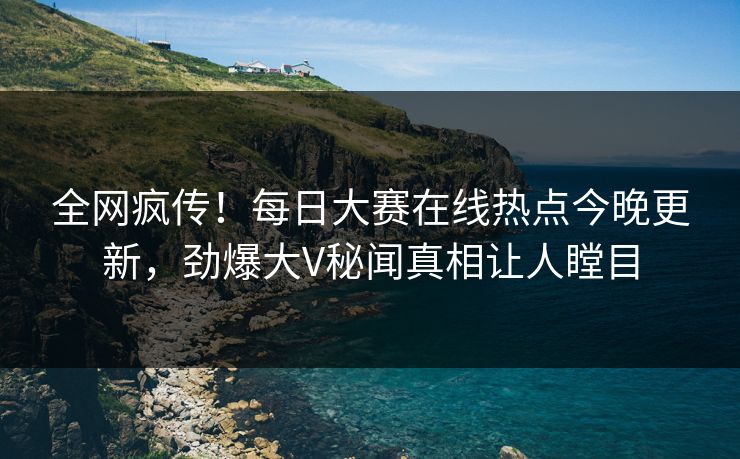 全网疯传！每日大赛在线热点今晚更新，劲爆大V秘闻真相让人瞠目