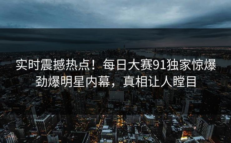 实时震撼热点！每日大赛91独家惊爆劲爆明星内幕，真相让人瞠目
