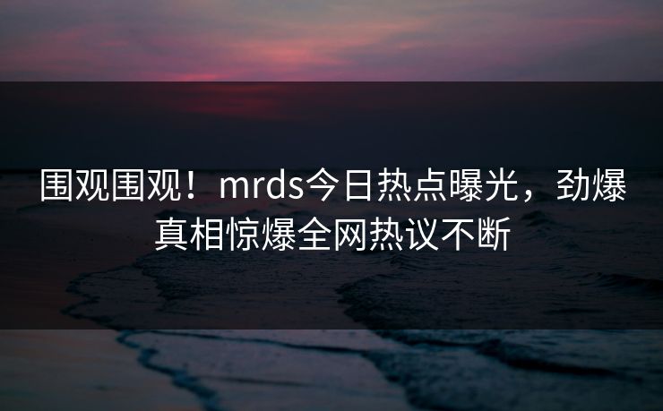 围观围观！mrds今日热点曝光，劲爆真相惊爆全网热议不断