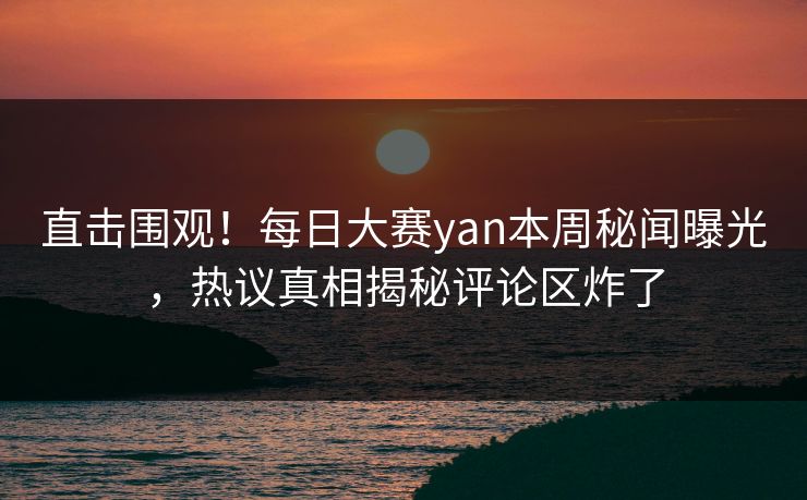直击围观！每日大赛yan本周秘闻曝光，热议真相揭秘评论区炸了