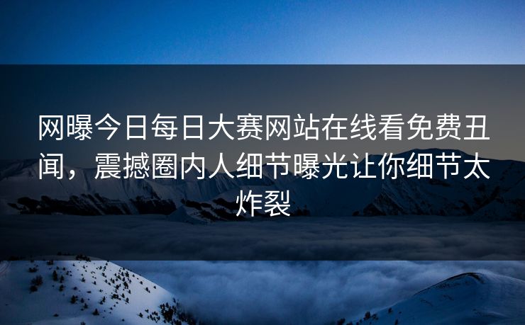 网曝今日每日大赛网站在线看免费丑闻，震撼圈内人细节曝光让你细节太炸裂