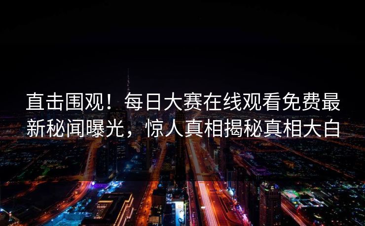 直击围观！每日大赛在线观看免费最新秘闻曝光，惊人真相揭秘真相大白