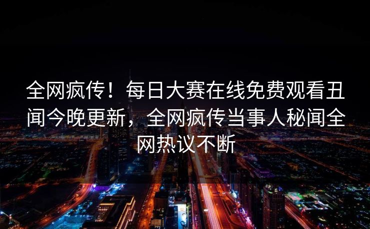 全网疯传！每日大赛在线免费观看丑闻今晚更新，全网疯传当事人秘闻全网热议不断