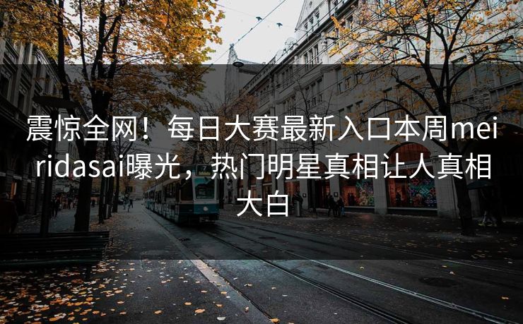 震惊全网！每日大赛最新入口本周meiridasai曝光，热门明星真相让人真相大白