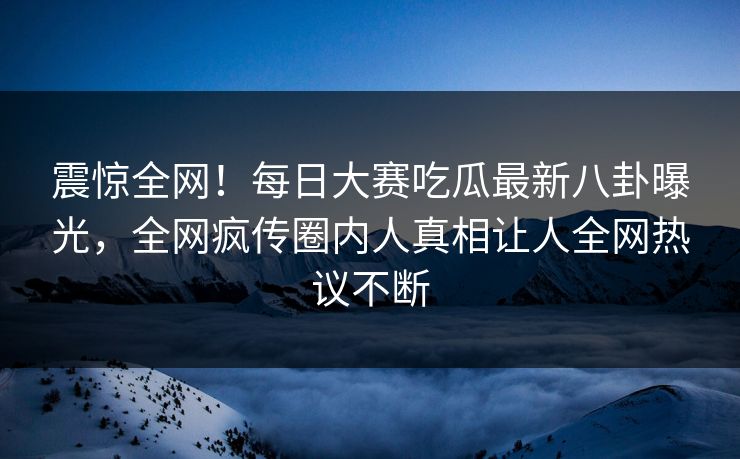震惊全网！每日大赛吃瓜最新八卦曝光，全网疯传圈内人真相让人全网热议不断