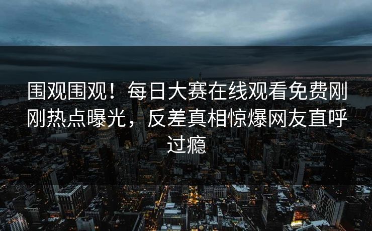 围观围观！每日大赛在线观看免费刚刚热点曝光，反差真相惊爆网友直呼过瘾