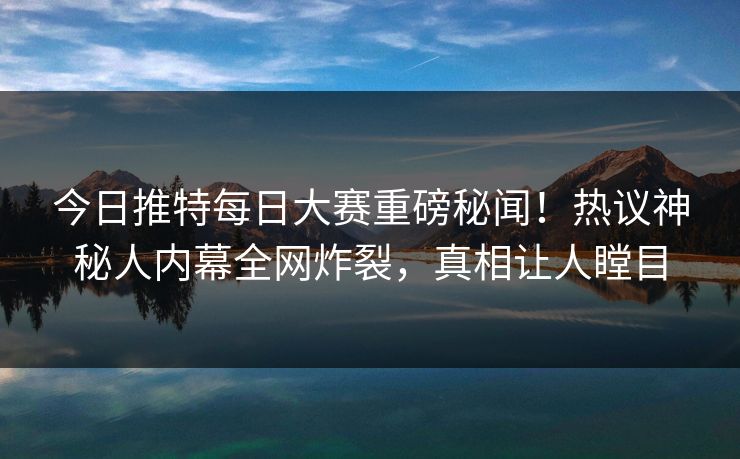 今日推特每日大赛重磅秘闻！热议神秘人内幕全网炸裂，真相让人瞠目