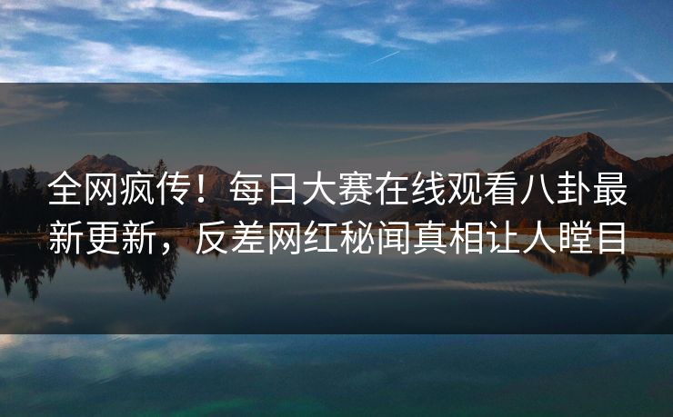 全网疯传！每日大赛在线观看八卦最新更新，反差网红秘闻真相让人瞠目