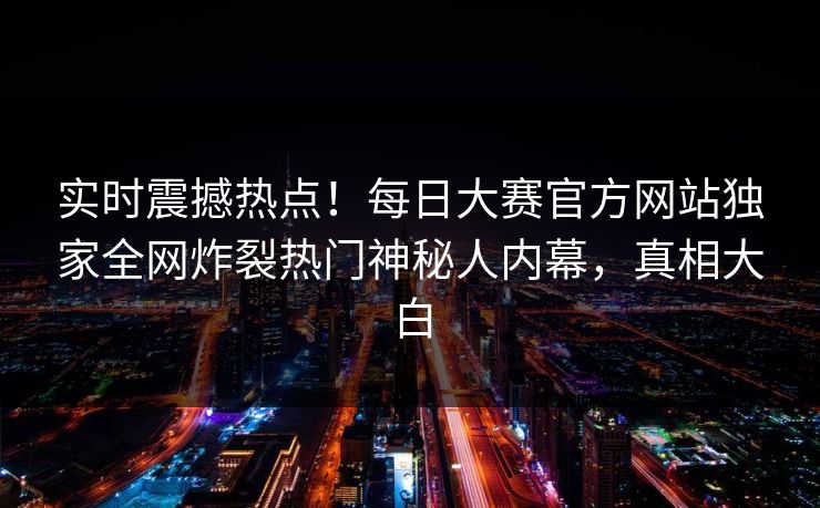 实时震撼热点！每日大赛官方网站独家全网炸裂热门神秘人内幕，真相大白