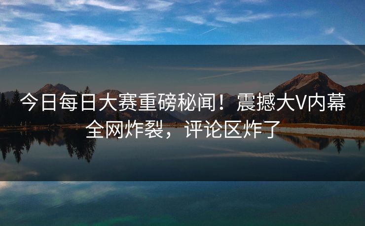 今日每日大赛重磅秘闻！震撼大V内幕全网炸裂，评论区炸了