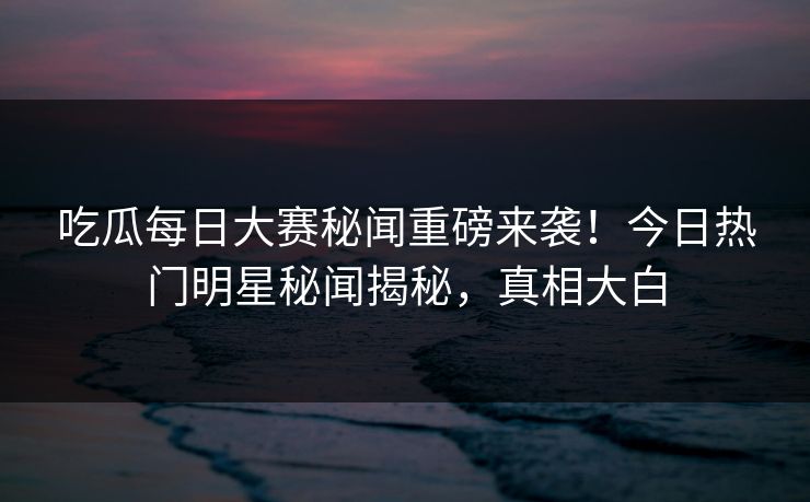 吃瓜每日大赛秘闻重磅来袭！今日热门明星秘闻揭秘，真相大白