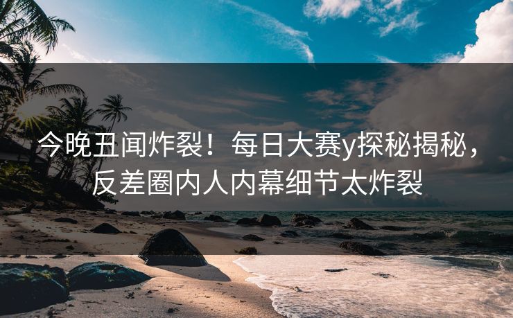 今晚丑闻炸裂！每日大赛y探秘揭秘，反差圈内人内幕细节太炸裂