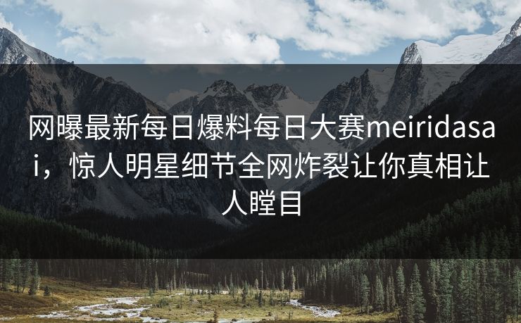网曝最新每日爆料每日大赛meiridasai，惊人明星细节全网炸裂让你真相让人瞠目
