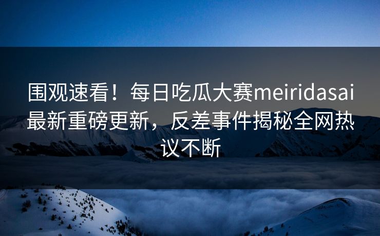 围观速看！每日吃瓜大赛meiridasai最新重磅更新，反差事件揭秘全网热议不断