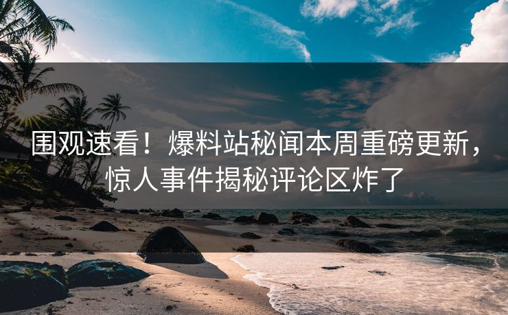 围观速看！爆料站秘闻本周重磅更新，惊人事件揭秘评论区炸了