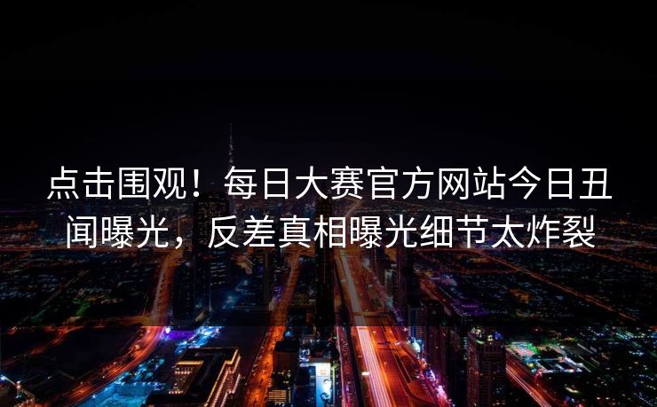 点击围观！每日大赛官方网站今日丑闻曝光，反差真相曝光细节太炸裂