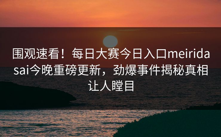 围观速看！每日大赛今日入口meiridasai今晚重磅更新，劲爆事件揭秘真相让人瞠目