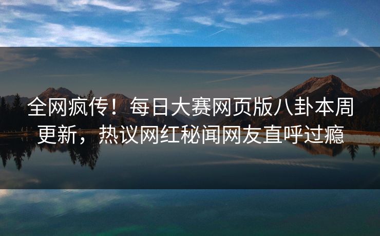 全网疯传！每日大赛网页版八卦本周更新，热议网红秘闻网友直呼过瘾