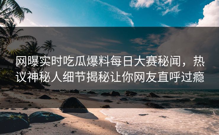 网曝实时吃瓜爆料每日大赛秘闻，热议神秘人细节揭秘让你网友直呼过瘾