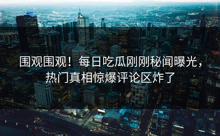 围观围观！每日吃瓜刚刚秘闻曝光，热门真相惊爆评论区炸了