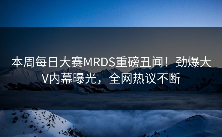 本周每日大赛MRDS重磅丑闻！劲爆大V内幕曝光，全网热议不断