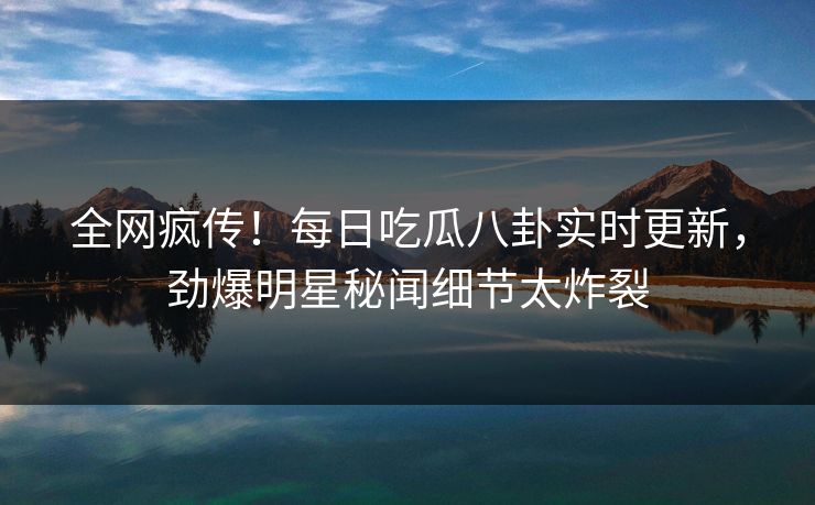 全网疯传！每日吃瓜八卦实时更新，劲爆明星秘闻细节太炸裂