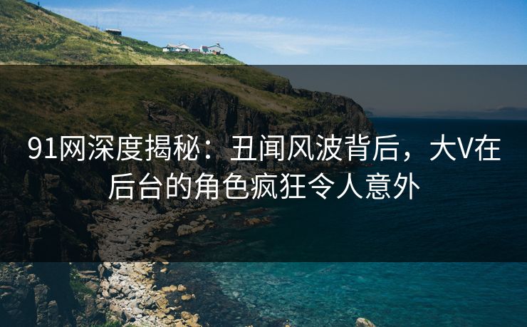 91网深度揭秘：丑闻风波背后，大V在后台的角色疯狂令人意外