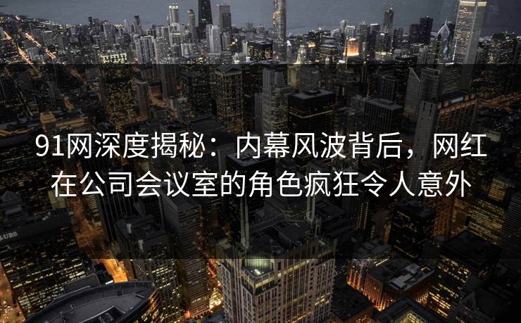 91网深度揭秘：内幕风波背后，网红在公司会议室的角色疯狂令人意外