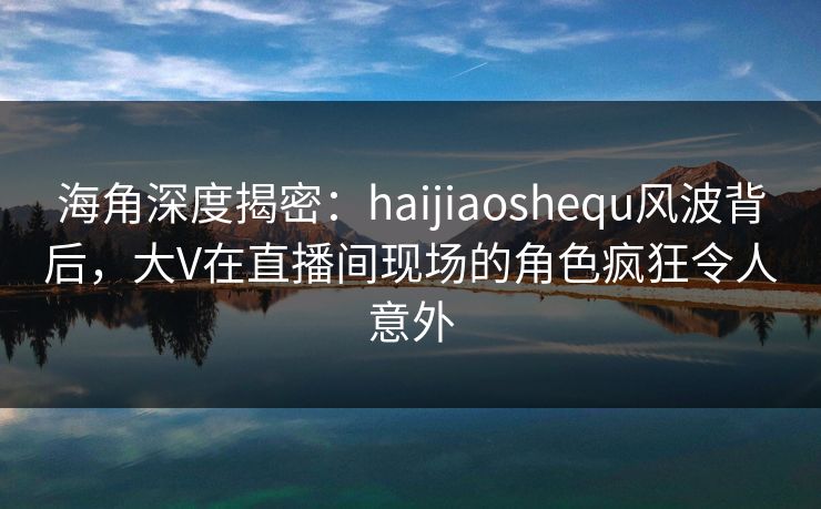 海角深度揭密：haijiaoshequ风波背后，大V在直播间现场的角色疯狂令人意外