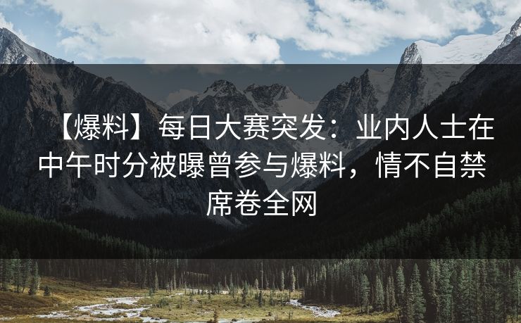 【爆料】每日大赛突发：业内人士在中午时分被曝曾参与爆料，情不自禁席卷全网