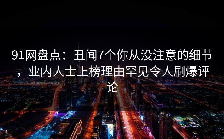 91网盘点：丑闻7个你从没注意的细节，业内人士上榜理由罕见令人刷爆评论