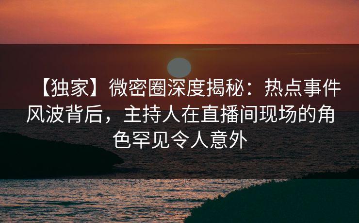 【独家】微密圈深度揭秘：热点事件风波背后，主持人在直播间现场的角色罕见令人意外