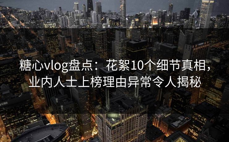糖心vlog盘点：花絮10个细节真相，业内人士上榜理由异常令人揭秘