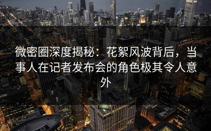 微密圈深度揭秘：花絮风波背后，当事人在记者发布会的角色极其令人意外