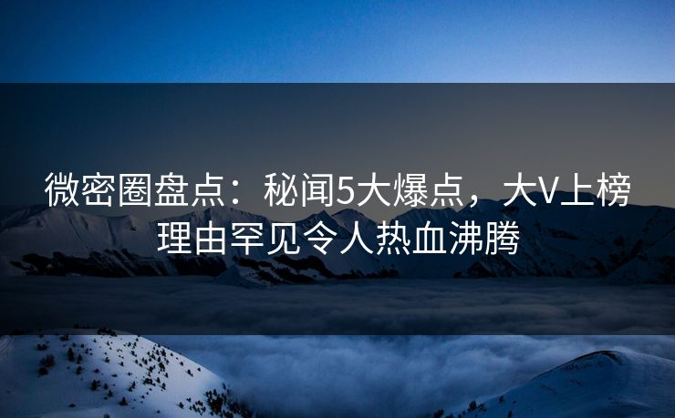 微密圈盘点：秘闻5大爆点，大V上榜理由罕见令人热血沸腾