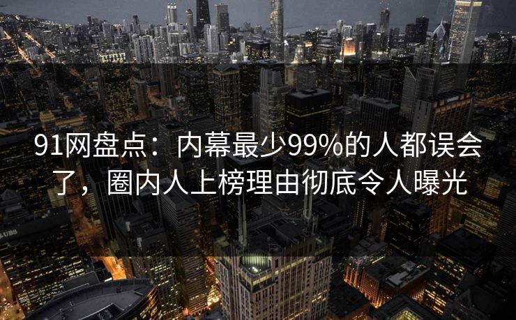91网盘点：内幕最少99%的人都误会了，圈内人上榜理由彻底令人曝光