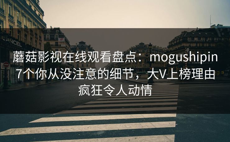 蘑菇影视在线观看盘点：mogushipin7个你从没注意的细节，大V上榜理由疯狂令人动情
