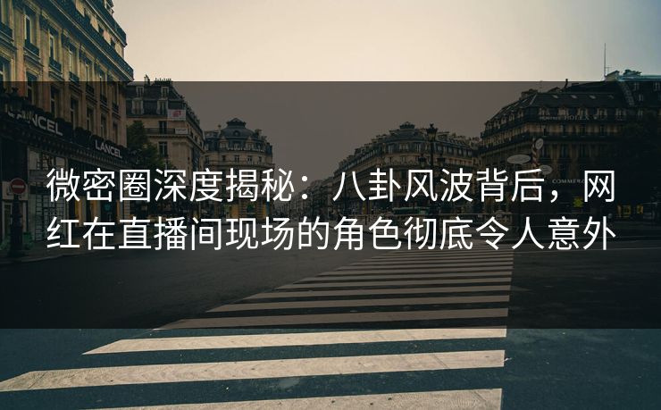微密圈深度揭秘：八卦风波背后，网红在直播间现场的角色彻底令人意外